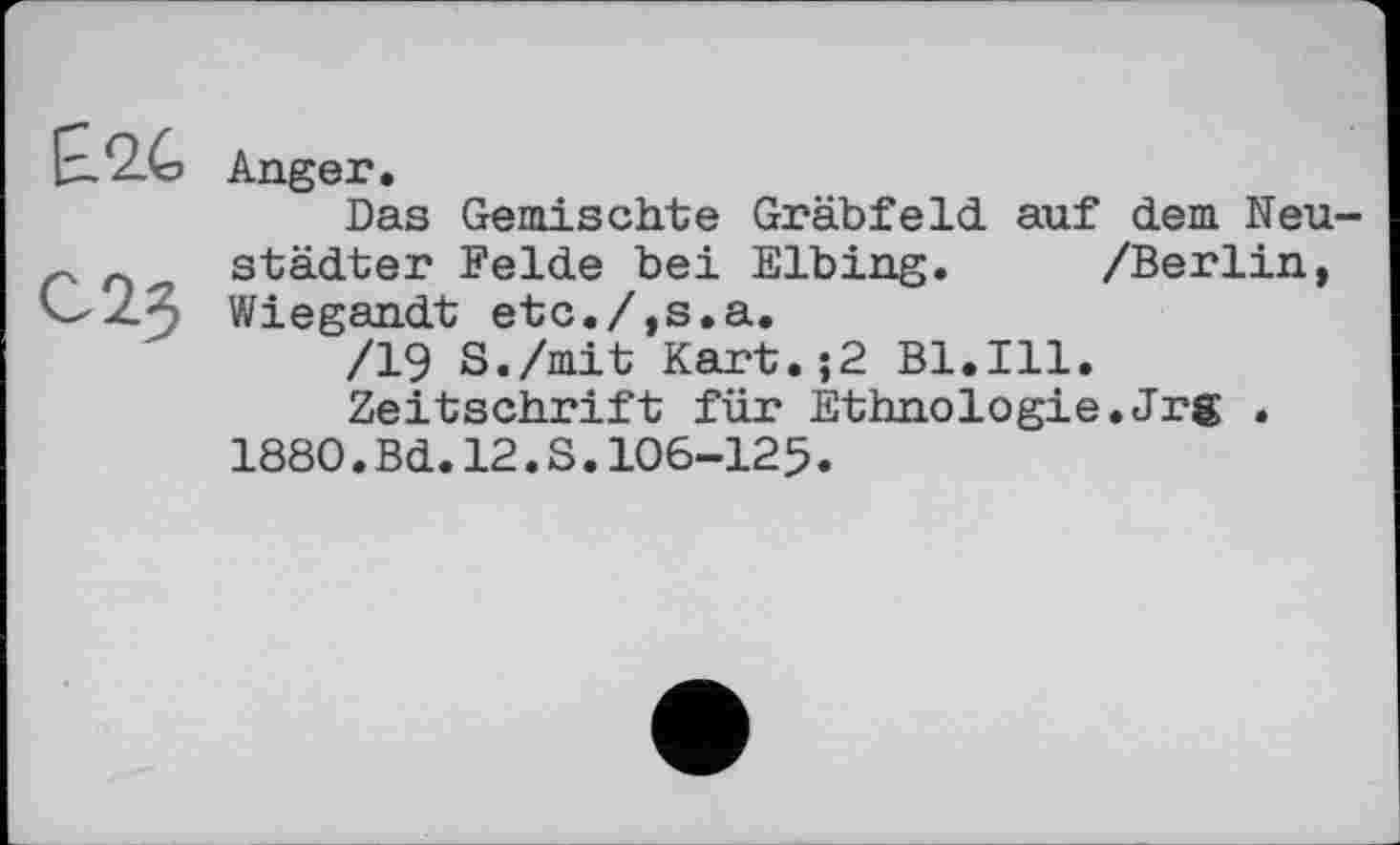 ﻿Anger.
Das Gemischte Gräbfeld auf dem Neustädter Felde bei Elbing. /Berlin, Wiegandt etc./,s.a.
/19 S./mit Kart.;2 Bl.Ill.
Zeitschrift für Ethnologie.Jrg .
1880.Bd.12.S.106-125.